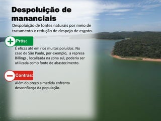 Despoluição de
mananciais
Despoluição de fontes naturais por meio de
tratamento e redução de despejo de esgoto.
É eficaz até em rios muitos poluídos. No
caso de São Paulo, por exemplo, a represa
Billings , localizada na zona sul, poderia ser
utilizada como fonte de abastecimento.
Além do preço a medida enfrenta
desconfiança da população.
 