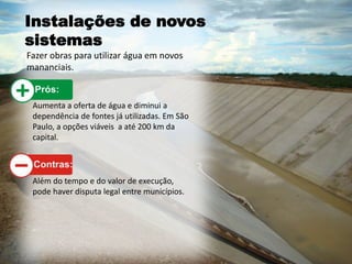 Instalações de novos
sistemas
Fazer obras para utilizar água em novos
mananciais.
Aumenta a oferta de água e diminui a
dependência de fontes já utilizadas. Em São
Paulo, a opções viáveis a até 200 km da
capital.
Além do tempo e do valor de execução,
pode haver disputa legal entre municípios.
 