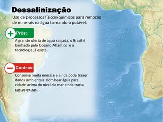Dessalinização
Uso de processos físicos/químicos para remoção
de minerais na água tornando-a potável.
A grande oferta de água salgada, o Brasil é
banhado pelo Oceano Atlântico e a
tecnologia já existe.
Consome muita energia e ainda pode trazer
danos ambientais. Bombear água para
cidade acima do nível do mar ainda traria
custos extras .
 