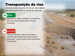 Transposição de rios
Deslocamento de parte de rios de uma região
para outra por meio de canais de concreto.
Permite que regiões afetadas cronicamente
pela seca sejam abastecidas de forma
constante.
Além de altíssimo custo de execução, a
medida exige deslocamento de parte da
população e pode causar danos ambientais
irreversíveis.
 