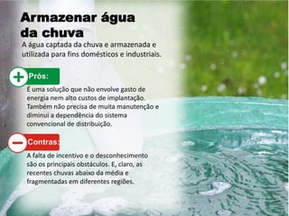 Armazenar água
da chuva
A água captada da chuva e armazenada e
utilizada para fins domésticos e industriais.
É uma solução que não envolve gasto de
energia nem alto custos de implantação.
Também não precisa de muita manutenção e
diminui a dependência do sistema
convencional de distribuição.
A falta de incentivo e o desconhecimento
são os principais obstáculos. E, claro, as
recentes chuvas abaixo da média e
fragmentadas em diferentes regiões.
 