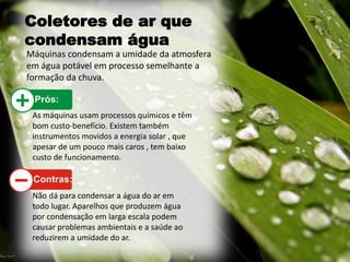 Coletores de ar que
condensam água
Máquinas condensam a umidade da atmosfera
em água potável em processo semelhante a
formação da chuva.
As máquinas usam processos químicos e têm
bom custo-benefício. Existem também
instrumentos movidos a energia solar , que
apesar de um pouco mais caros , tem baixo
custo de funcionamento.
Não dá para condensar a água do ar em
todo lugar. Aparelhos que produzem água
por condensação em larga escala podem
causar problemas ambientais e a saúde ao
reduzirem a umidade do ar.
 