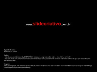 Sugestão de tema:
Professor Luís Alberto
Fontes:
- http://www.ecodebate.com.br/2015/03/25/11-fatos-que-voce-precisa-saber-sobre-a-crise-hidrica-no-brasil/
- http://zh.clicrbs.com.br/rs/noticias/noticia/2015/01/o-brasil-conta-gotas-entenda-as-causas-e-desafios-da-falta-de-agua-que-se-espalha-pelo-
pais-4691649.html
Imagens:
https://www.google.com.br/search?q=crise+h%C3%ADdrica+no+brasil&biw=1024&bih=625&source=lnms&tbm=isch&sa=X&sqi=2&ved=0CAcQ_A
UoAmoVChMIkImXkLuBxwIVApkeCh3BLwzE
www.slidecriativo.com.br
 