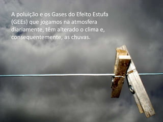A poluição e os Gases do Efeito Estufa
(GEEs) que jogamos na atmosfera
diariamente, têm alterado o clima e,
consequentemente, as chuvas.
 