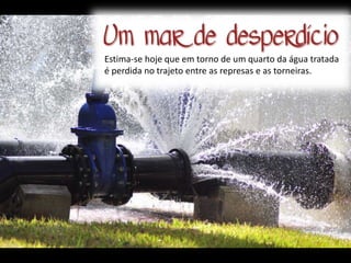 Estima-se hoje que em torno de um quarto da água tratada
é perdida no trajeto entre as represas e as torneiras.
 