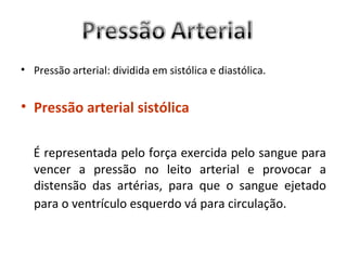 • Pressão arterial: dividida em sistólica e diastólica.


• Pressão arterial sistólica

  É representada pelo força exercida pelo sangue para
  vencer a pressão no leito arterial e provocar a
  distensão das artérias, para que o sangue ejetado
  para o ventrículo esquerdo vá para circulação.
 