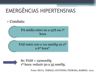 EMERGÊNCIAS HIPERTENSIVAS
• Conduta:
PA média entre 20 a 25% na 1º
hora
PAD entre 100 e 110 mmHg na 2º
a 6º hora*
Se: PAM = 150mmHg
1º hora: reduzir 30 a 35 mmHg.
Fonte: SILVA, FERRAZ, COUTINHO, PEDROSA, BARROS, 2012.
 