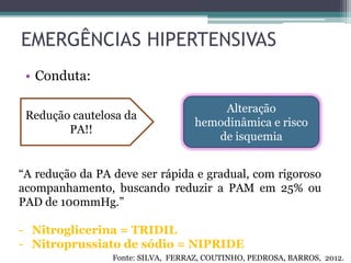 EMERGÊNCIAS HIPERTENSIVAS
• Conduta:
Redução cautelosa da
PA!!
Alteração
hemodinâmica e risco
de isquemia
“A redução da PA deve ser rápida e gradual, com rigoroso
acompanhamento, buscando reduzir a PAM em 25% ou
PAD de 100mmHg.”
- Nitroglicerina = TRIDIL
- Nitroprussiato de sódio = NIPRIDE
Fonte: SILVA, FERRAZ, COUTINHO, PEDROSA, BARROS, 2012.
 