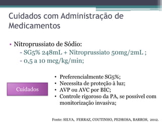Cuidados com Administração de
Medicamentos
• Nitroprussiato de Sódio:
- SG5% 248mL + Nitroprussiato 50mg/2mL ;
- 0,5 a 10 mcg/kg/min;
Cuidados
• Preferencialmente SG5%;
• Necessita de proteção à luz;
• AVP ou AVC por BIC;
• Controle rigoroso da PA, se possível com
monitorização invasiva;
Fonte: SILVA, FERRAZ, COUTINHO, PEDROSA, BARROS, 2012.
 