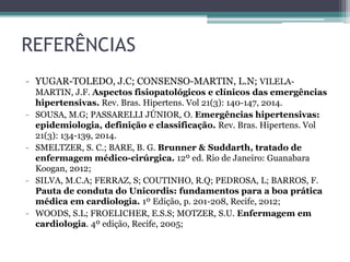 REFERÊNCIAS
- YUGAR-TOLEDO, J.C; CONSENSO-MARTIN, L.N; VILELA-
MARTIN, J.F. Aspectos fisiopatológicos e clínicos das emergências
hipertensivas. Rev. Bras. Hipertens. Vol 21(3): 140-147, 2014.
- SOUSA, M.G; PASSARELLI JÚNIOR, O. Emergências hipertensivas:
epidemiologia, definição e classificação. Rev. Bras. Hipertens. Vol
21(3): 134-139, 2014.
- SMELTZER, S. C.; BARE, B. G. Brunner & Suddarth, tratado de
enfermagem médico-cirúrgica. 12º ed. Rio de Janeiro: Guanabara
Koogan, 2012;
- SILVA, M.C.A; FERRAZ, S; COUTINHO, R.Q; PEDROSA, L; BARROS, F.
Pauta de conduta do Unicordis: fundamentos para a boa prática
médica em cardiologia. 1º Edição, p. 201-208, Recife, 2012;
- WOODS, S.L; FROELICHER, E.S.S; MOTZER, S.U. Enfermagem em
cardiologia. 4º edição, Recife, 2005;
 