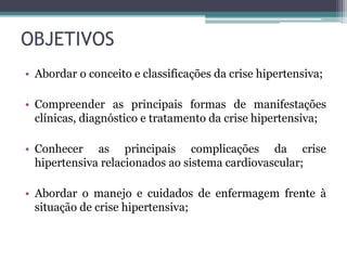 OBJETIVOS
• Abordar o conceito e classificações da crise hipertensiva;
• Compreender as principais formas de manifestações
clínicas, diagnóstico e tratamento da crise hipertensiva;
• Conhecer as principais complicações da crise
hipertensiva relacionados ao sistema cardiovascular;
• Abordar o manejo e cuidados de enfermagem frente à
situação de crise hipertensiva;
 