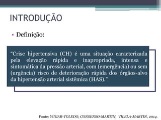 INTRODUÇÃO
• Definição:
“Crise hipertensiva (CH) é uma situação caracterizada
pela elevação rápida e inapropriada, intensa e
sintomática da pressão arterial, com (emergência) ou sem
(urgência) risco de deterioração rápida dos órgãos-alvo
da hipertensão arterial sistêmica (HAS).”
Fonte: YUGAR-TOLEDO, CONSENSO-MARTIN, VILELA-MARTIN, 2014.
 