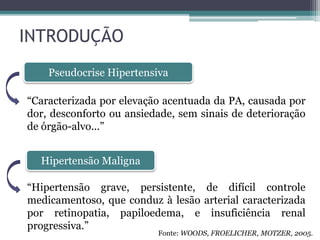 INTRODUÇÃO
Pseudocrise Hipertensiva
Hipertensão Maligna
“Caracterizada por elevação acentuada da PA, causada por
dor, desconforto ou ansiedade, sem sinais de deterioração
de órgão-alvo...”
“Hipertensão grave, persistente, de difícil controle
medicamentoso, que conduz à lesão arterial caracterizada
por retinopatia, papiloedema, e insuficiência renal
progressiva.”
Fonte: WOODS, FROELICHER, MOTZER, 2005.
 