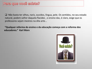  Não basta ter olhos, nariz, ouvidos, língua, pele. Os sentidos, no seu estado
natural, podem sofrer daquela flacidez , o ensino das, é claro, exige que os
professores sejam mestres na dita arte...
“Qualquer reforma do ensino e da educação começa com a reforma dos
educadores.” Karl Marx
 