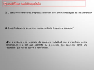  A aparência revela a essência, e o ser existente é o que ele aparenta?
 O pensamento moderno progrediu ao reduzir o ser em manifestações de sua aparência?
 Se a essência está separada da aparência individual que a manifesta, assim
compreende-se o ser que aparenta ou a essência que aparenta, como um
“aparecer” que não se opõem a nenhum ser.
 