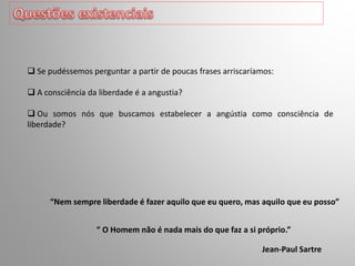 “ O Homem não é nada mais do que faz a si próprio.”
 Se pudéssemos perguntar a partir de poucas frases arriscaríamos:
 A consciência da liberdade é a angustia?
 Ou somos nós que buscamos estabelecer a angústia como consciência de
liberdade?
“Nem sempre liberdade é fazer aquilo que eu quero, mas aquilo que eu posso”
Jean-Paul Sartre
 