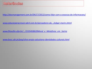 http://docmanagement.com.br/04/17/2012/como-lidar-com-o-excesso-de-informacoes/
www.educarparacrescer.abril.com.br/pensadores-da.../edgar-morin.shtml
www.filosofia.ufpr.br/.../1335458620Moral_e_Metafisica_em_Sartre
www.bocc.ubi.pt/pag/silva-sergio-salustiano-identidades-culturais.html
 