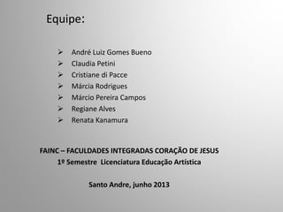 Equipe:
 André Luiz Gomes Bueno
 Claudia Petini
 Cristiane di Pacce
 Márcia Rodrigues
 Márcio Pereira Campos
 Regiane Alves
 Renata Kanamura
FAINC – FACULDADES INTEGRADAS CORAÇÃO DE JESUS
1º Semestre Licenciatura Educação Artística
Santo Andre, junho 2013
 
