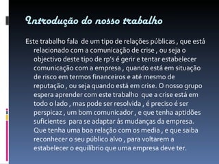 Introdução do nosso trabalho Este trabalho fala  de um tipo de relações públicas , que está relacionado com a comunicação de crise , ou seja o objectivo deste tipo de rp’s é gerir e tentar estabelecer comunicação com a empresa , quando está em situação de risco em termos financeiros e até mesmo de reputação , ou seja quando está em crise. O nosso grupo espera aprender com este trabalho  que a crise está em todo o lado , mas pode ser resolvida , é preciso é ser perspicaz , um bom comunicador , e que tenha aptidões suficientes  para se adaptar ás mudanças da empresa. Que tenha uma boa relação com os media , e que saiba reconhecer o seu público alvo , para voltarem a estabelecer o equilíbrio que uma empresa deve ter. 