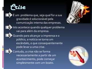 Crise É um  problema que, seja qual for a sua gravidade é solucionável pela comunicação interna das empresas. Isto acontece quando qualquer problema vai para além da empresa. Quando para alcançar a imprensa e o público, a notícia se torna um escândalo, o que consequentemente  pode levar a uma crise.  Contudo, a crise não se forma necessariamente a partir de um acontecimento, pode começar simplesmente com um boato. 