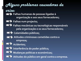 Falhas humanas de pessoas ligadas à organização e aos seus fornecedores; Falhas num projecto; Falhas mecânicas ou tecnológicas responsáveis  pela organização e os seus fornecedores; Calamidades públicas; Atitudes criminosas cometidas contra a empresa; Acidentes; Interferência do poder público; Mudanças políticas e económicas; Atitudes do público em geral contra a empresa. Alguns problemas causadores da crise: 