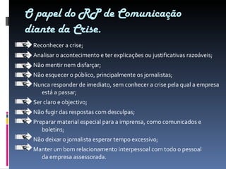 O papel do RP de Comunicação diante da Crise. Reconhecer a crise; Analisar o acontecimento e ter explicações ou justificativas razoáveis; Não mentir nem disfarçar; Não esquecer o público, principalmente os jornalistas; Nunca responder de imediato, sem conhecer a crise pela qual a empresa está a passar; Ser claro e objectivo; Não fugir das respostas com desculpas; Preparar material especial para a imprensa, como comunicados e boletins; Não deixar o jornalista esperar tempo excessivo; Manter um bom relacionamento interpessoal com todo o pessoal da empresa assessorada. 