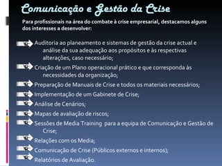 Comunicação e Gestão da Crise Auditoria ao planeamento e sistemas de gestão da crise actual e análise da sua adequação aos propósitos e às respectivas alterações, caso necessário; Criação de um Plano operacional prático e que corresponda às necessidades da organização; Preparação de Manuais de Crise e todos os materiais necessários; Implementação de um Gabinete de Crise; Análise de Cenários; Mapas de avaliação de riscos; Sessões de Media Training  para a equipa de Comunicação e Gestão de Crise; Relações com os Media; Comunicação de Crise (Públicos externos e internos); Relatórios de Avaliação. Para profissionais na área do combate à crise empresarial, destacamos alguns dos interesses a desenvolver: 