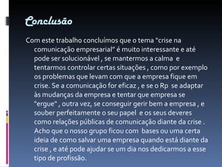 Conclusão Com este trabalho concluímos que o tema "crise na comunicação empresarial” é muito interessante e até pode ser solucionável , se mantermos a calma  e tentarmos controlar certas situações , como por exemplo os problemas que levam com que a empresa fique em crise. Se a comunicação for eficaz , e se o Rp  se adaptar às mudanças da empresa e tentar que empresa se "ergue" , outra vez, se conseguir gerir bem a empresa , e souber perfeitamente o seu papel  e os seus deveres como relações públicas de comunicação diante da crise . Acho que o nosso grupo ficou com  bases ou uma certa ideia de como salvar uma empresa quando está diante da crise , e até pode ajudar se um dia nos dedicarmos a esse tipo de profissão. 