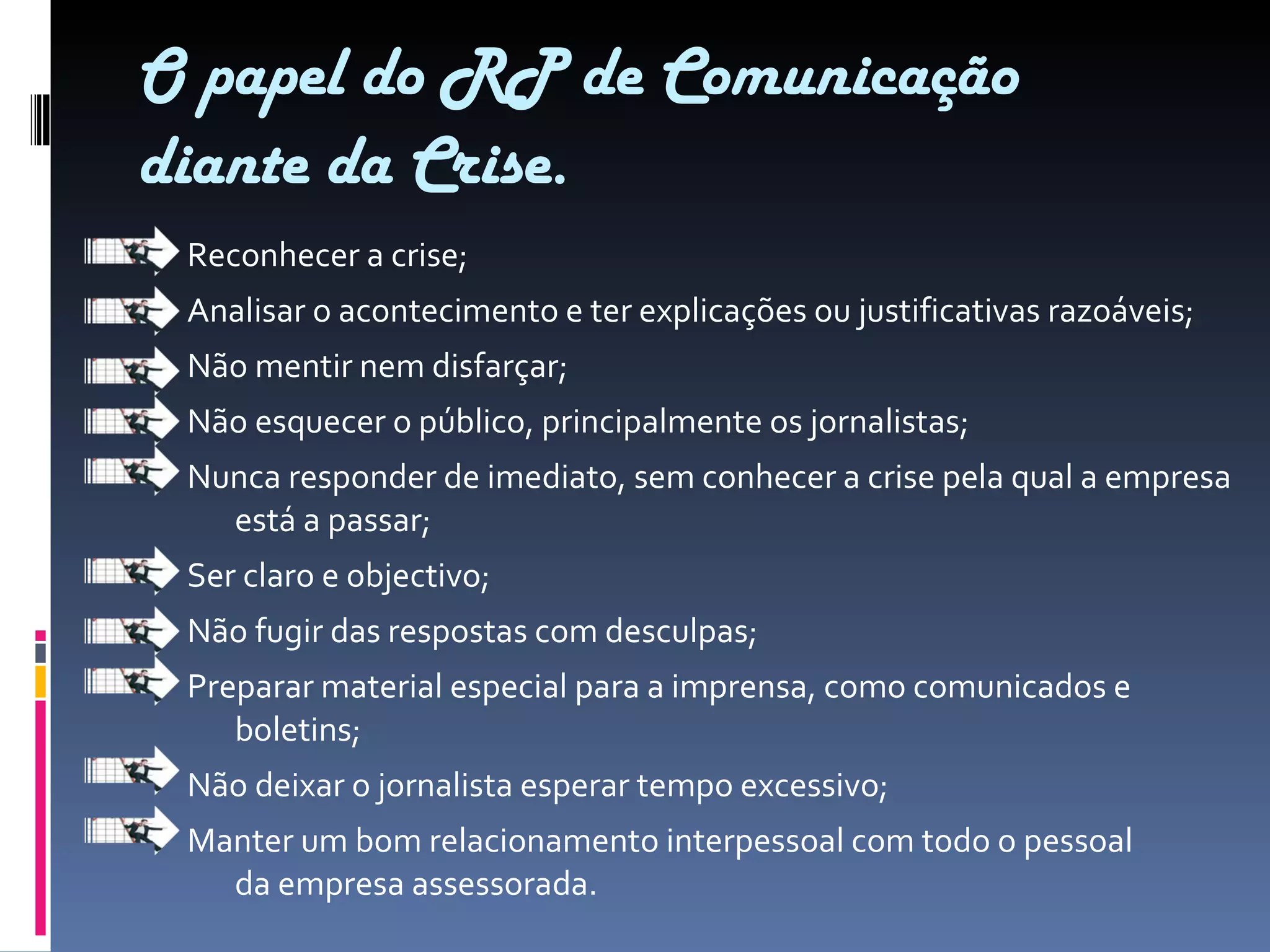 O papel do RP de Comunicação diante da Crise. Reconhecer a crise; Analisar o acontecimento e ter explicações ou justificativas razoáveis; Não mentir nem disfarçar; Não esquecer o público, principalmente os jornalistas; Nunca responder de imediato, sem conhecer a crise pela qual a empresa está a passar; Ser claro e objectivo; Não fugir das respostas com desculpas; Preparar material especial para a imprensa, como comunicados e boletins; Não deixar o jornalista esperar tempo excessivo; Manter um bom relacionamento interpessoal com todo o pessoal da empresa assessorada. 