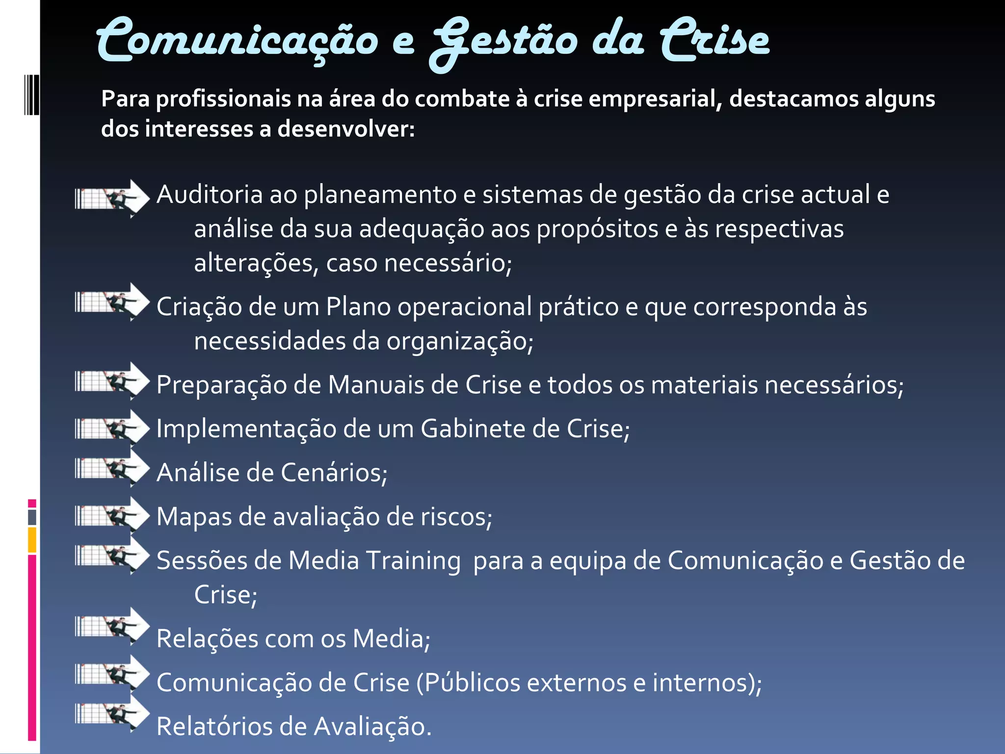 Comunicação e Gestão da Crise Auditoria ao planeamento e sistemas de gestão da crise actual e análise da sua adequação aos propósitos e às respectivas alterações, caso necessário; Criação de um Plano operacional prático e que corresponda às necessidades da organização; Preparação de Manuais de Crise e todos os materiais necessários; Implementação de um Gabinete de Crise; Análise de Cenários; Mapas de avaliação de riscos; Sessões de Media Training  para a equipa de Comunicação e Gestão de Crise; Relações com os Media; Comunicação de Crise (Públicos externos e internos); Relatórios de Avaliação. Para profissionais na área do combate à crise empresarial, destacamos alguns dos interesses a desenvolver: 