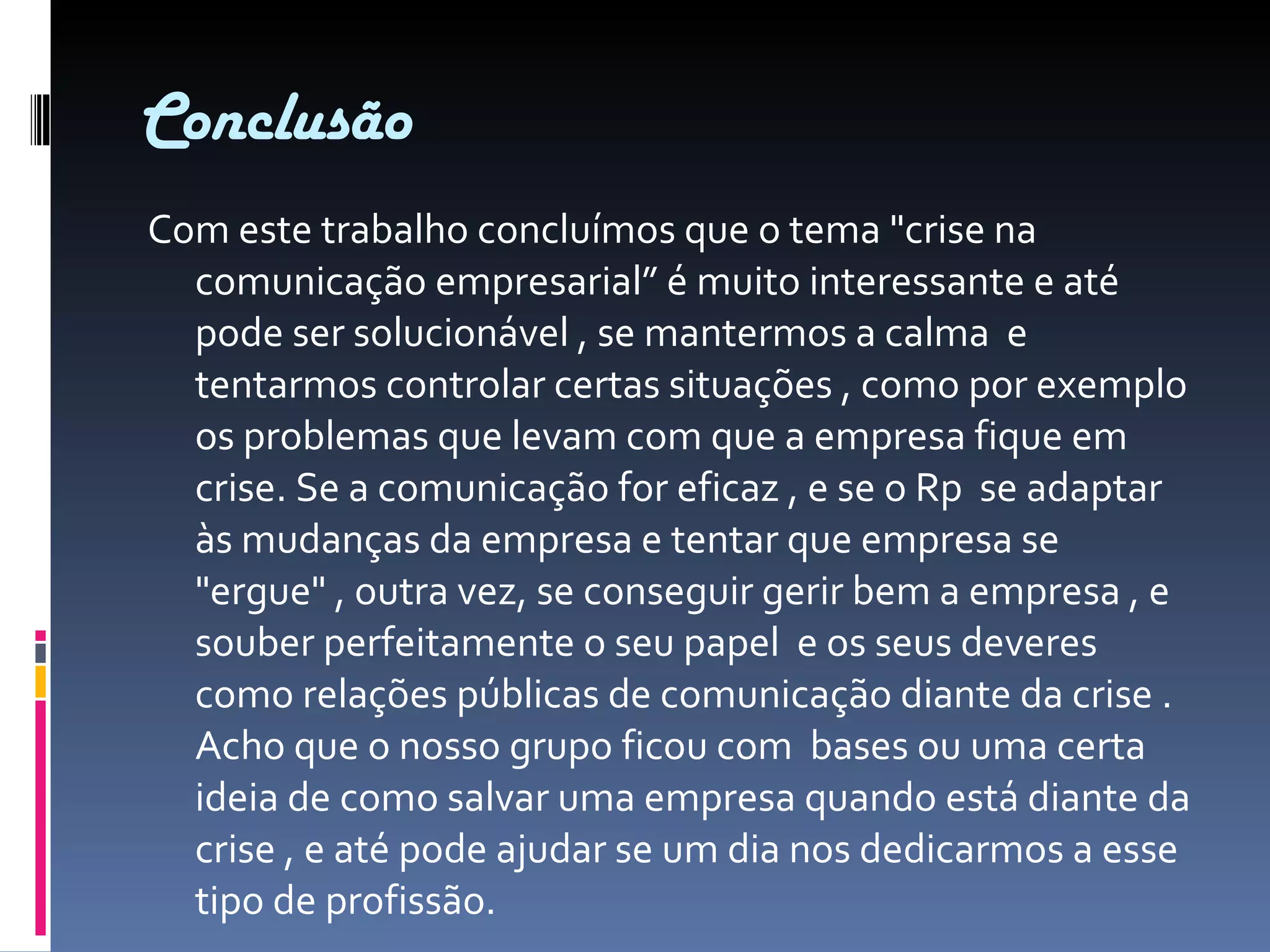 Conclusão Com este trabalho concluímos que o tema "crise na comunicação empresarial” é muito interessante e até pode ser solucionável , se mantermos a calma  e tentarmos controlar certas situações , como por exemplo os problemas que levam com que a empresa fique em crise. Se a comunicação for eficaz , e se o Rp  se adaptar às mudanças da empresa e tentar que empresa se "ergue" , outra vez, se conseguir gerir bem a empresa , e souber perfeitamente o seu papel  e os seus deveres como relações públicas de comunicação diante da crise . Acho que o nosso grupo ficou com  bases ou uma certa ideia de como salvar uma empresa quando está diante da crise , e até pode ajudar se um dia nos dedicarmos a esse tipo de profissão. 