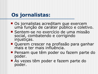 Os jornalistas acreditam que exercem uma função de caráter público e coletivo. Sentem-se no exercício de uma missão social, combatendo e corrigindo injustiças. Querem crescer na profissão para ganhar mais e ter mais influência. Pensam que têm poder ou fazem parte do poder. Às vezes têm poder e fazem parte do poder. Os jornalistas: 