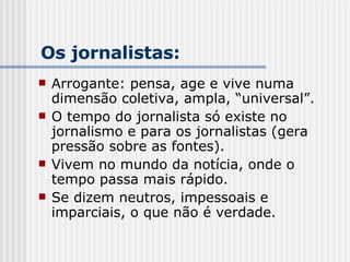 Arrogante: pensa, age e vive numa dimensão coletiva, ampla, “universal”. O tempo do jornalista só existe no jornalismo e para os jornalistas (gera pressão sobre as fontes). Vivem no mundo da notícia, onde o tempo passa mais rápido. Se dizem neutros, impessoais e imparciais, o que não é verdade. Os jornalistas: 