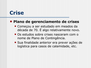 Crise Plano de gerenciamento de crises Começou a ser estudado em meados da década de 70. É algo relativamente novo.  Os estudos sobre crises nasceram com o nome de Plano de Contingência.  Sua finalidade anterior era prever ações de logística para casos de calamidade, etc. 