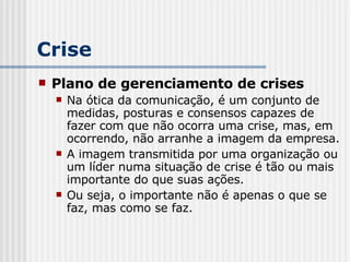 Crise Plano de gerenciamento de crises Na ótica da comunicação, é um conjunto de medidas, posturas e consensos capazes de fazer com que não ocorra uma crise, mas, em ocorrendo, não arranhe a imagem da empresa. A imagem transmitida por uma organização ou um líder numa situação de crise é tão ou mais importante do que suas ações. Ou seja, o importante não é apenas o que se faz, mas como se faz. 