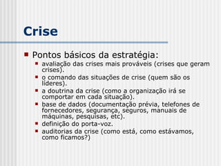 Crise Pontos básicos da estratégia: avaliação das crises mais prováveis (crises que geram crises). o comando das situações de crise (quem são os líderes). a doutrina da crise (como a organização irá se comportar em cada situação). base de dados (documentação prévia, telefones de fornecedores, segurança, seguros, manuais de máquinas, pesquisas, etc). definição do porta-voz. auditorias da crise (como está, como estávamos, como ficamos?) 