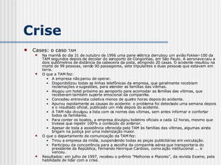 Cases: o caso  TAM Na manhã do dia 31 de outubro de 1996 uma pane elétrica derrubou um avião Fokker-100 da TAM segundos depois de decolar do aeroporto de Congonhas, em São Paulo. A aeronave caiu a dois quilômetros de distância da cabeceira da pista, atingindo 20 casas. O acidente resultou na morte de 99 pessoas, sendo 90 passageiros, sete tripulantes e duas pessoas que estavam em terra. O que a TAM fez: A empresa não parou de operar. Disponibilizou todas as linhas telefônicas da empresa, que geralmente recebiam reclamações e sugestões, para atender as famílias das vítimas. Alugou um hotel próximo ao aeroporto para acomodar as famílias das vítimas, que receberam também suporte emocional da companhia. Concedeu entrevista coletiva menos de quatro horas depois do acidente. Apurou rapidamente as causas do acidente: o problema foi detectado uma semana depois e o resultado oficial, publicado um mês depois do acidente. A TAM não divulgou a lista com os nomes das vítimas, sem antes informar e confortar todos os familiares. Para conter os boatos, a empresa divulgou boletins oficiais a cada 12 horas, mesmo que tivesse que repetir 100% o conteúdo do anterior. Apesar de toda a assistência oferecida pela TAM às famílias das vítimas, algumas ainda brigam na justiça por uma indenização maior. O que o departamento de comunicação da TAM fez: Tirou a empresa da mídia, suspendendo todas as peças publicitárias em veiculação. Participou da concorrência para a escolha da companhia aérea que transportaria do presidente da República, Fernando Henrique Cardoso, como ação institucional ... e venceu. Resultados: em julho de 1997, recebeu o prêmio "Melhores e Maiores", da revista Exame, pela habilidade de lidar com a crise. Crise 