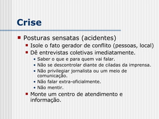 Crise Posturas sensatas (acidentes) Isole o fato gerador de conflito (pessoas, local) Dê entrevistas coletivas imediatamente. Saber o que e para quem vai falar. Não se descontrolar diante de ciladas da imprensa. Não privilegiar jornalista ou um meio de comunicação. Não falar extra-oficialmente. Não mentir. Monte um centro de atendimento e informação. 