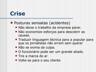 Crise Posturas sensatas (acidentes) Não deixe o trabalho da empresa parar. Não economize esforços para descobrir as causas. Traduzir linguagem técnica para a popular para que os jornalistas não errem sem querer Não se exima da culpa. O funcionário pode ser um grande aliado. Tire a marca do ar Volte-se para o seu cliente 