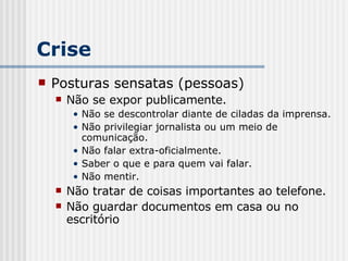 Crise Posturas sensatas (pessoas) Não se expor publicamente. Não se descontrolar diante de ciladas da imprensa. Não privilegiar jornalista ou um meio de comunicação. Não falar extra-oficialmente. Saber o que e para quem vai falar. Não mentir. Não tratar de coisas importantes ao telefone. Não guardar documentos em casa ou no escritório 