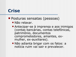 Crise Posturas sensatas (pessoas) Não relaxar. Antecipar-se à imprensa e aos inimigos (contas bancárias, contas telefônicas,  patrimônio, documentos comprometedores, amantes, ex-mulher, ex-auxiliares). Não adianta brigar com os fatos: a notícia ruim vai sair e prevalecer. 
