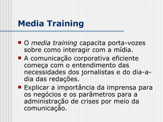 O  media training  capacita porta-vozes sobre como interagir com a mídia.  A comunicação corporativa eficiente começa com o entendimento das necessidades dos jornalistas e do dia-a-dia das redações. Explicar a importância da imprensa para os negócios e os parâmetros para a administração de crises por meio da comunicação. Media Training 