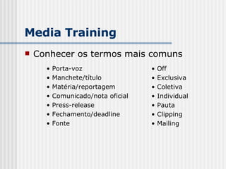 Conhecer os termos mais comuns Media Training Porta-voz Manchete/título Matéria/reportagem Comunicado/nota oficial Press-release Fechamento/deadline Fonte Off Exclusiva Coletiva Individual Pauta Clipping Mailing 