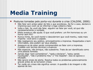 Posturas tomadas pelo porta-voz durante a crise (CALDINI, 2000): Não falar sem antes saber de fato o que aconteceu. Se for o caso, declare à imprensa que você vai se informar e logo voltará a falar. Volte e fale. Se você não falar, alguém vai falar por você, só que não necessariamente a verdade. Efeito avestruz não ajuda. O que você prefere: um fim horroroso ou um horror sem fim? Nunca minta. Se você mentir e descobrirem que você mentiu, nada mais importa: você será o culpado. Não negligencie seu público, principalmente a imprensa. Respeitados e bem informados, eles podem ser seus aliados. Assegure-se de estar sendo compreendido ao falar com a imprensa. Cuidado com termos técnicos e evasivos. Não especule, não brinque, não subestime. Trate de ser identificado como uma pessoa honesta. Jamais diga "sem comentários", "nada a declarar", "estou sendo injustiçado", "não é problema meu" e "me respeite". Isso só agrava a situação. Não ignore sinais de alerta. Resolva todos os problemas potencialmente graves antes de se tornarem crises. Ter razão em crises não significa vencer. A questão é de imagem e não apenas de leis. Media Training 