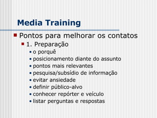Pontos para melhorar os contatos 1. Preparação o porquê posicionamento diante do assunto pontos mais relevantes pesquisa/subsídio de informação evitar ansiedade definir público-alvo conhecer repórter e veículo listar perguntas e respostas Media Training 