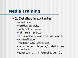 2. Detalhes importantes aparência cartões de visita material de apoio calma/sem pressa ler jornais/revistas - ver noticiários pontualidade verificar local entrevista fotos: sugerir ângulos/cuidado com conotação gentileza, sim; informalidade, não Media Training 