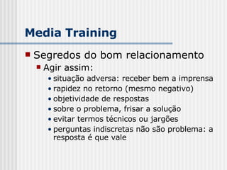 Segredos do bom relacionamento Agir assim:  situação adversa: receber bem a imprensa rapidez no retorno (mesmo negativo) objetividade de respostas sobre o problema, frisar a solução evitar termos técnicos ou jargões perguntas indiscretas não são problema: a resposta é que vale Media Training 