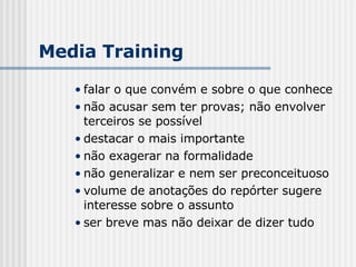 falar o que convém e sobre o que conhece não acusar sem ter provas; não envolver terceiros se possível destacar o mais importante não exagerar na formalidade não generalizar e nem ser preconceituoso volume de anotações do repórter sugere interesse sobre o assunto ser breve mas não deixar de dizer tudo Media Training 