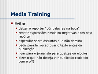 Evitar deixar o repórter “pôr palavras na boca” repetir expressões hostis ou negativas ditas pelo repórter especular sobre assuntos que não domina pedir para ler ou aprovar o texto antes da publicação ligar para o jornalista para queixas ou elogios dizer o que não deseja ver publicado (cuidado com o off) Media Training 