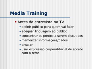 Antes da entrevista na TV definir público para quem vai falar adequar linguagem ao público concentrar os pontos a serem discutidos memorizar informações/dados ensaiar usar expressão corporal/facial de acordo com o tema Media Training 